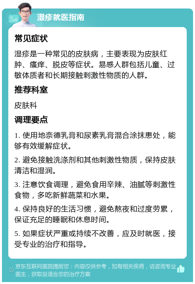 湿疹就医指南 常见症状 湿疹是一种常见的皮肤病，主要表现为皮肤红肿、瘙痒、脱皮等症状。易感人群包括儿童、过敏体质者和长期接触刺激性物质的人群。 推荐科室 皮肤科 调理要点 1. 使用地奈德乳膏和尿素乳膏混合涂抹患处，能够有效缓解症状。 2. 避免接触洗涤剂和其他刺激性物质，保持皮肤清洁和湿润。 3. 注意饮食调理，避免食用辛辣、油腻等刺激性食物，多吃新鲜蔬菜和水果。 4. 保持良好的生活习惯，避免熬夜和过度劳累，保证充足的睡眠和休息时间。 5. 如果症状严重或持续不改善，应及时就医，接受专业的治疗和指导。