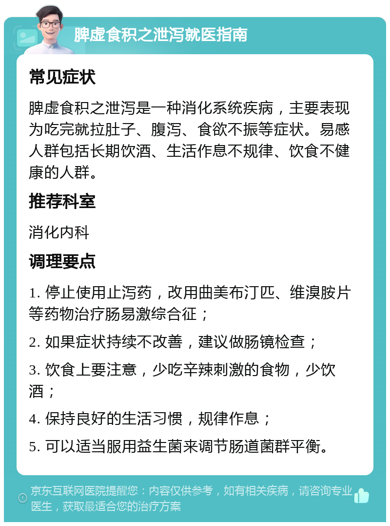 脾虚食积之泄泻就医指南 常见症状 脾虚食积之泄泻是一种消化系统疾病，主要表现为吃完就拉肚子、腹泻、食欲不振等症状。易感人群包括长期饮酒、生活作息不规律、饮食不健康的人群。 推荐科室 消化内科 调理要点 1. 停止使用止泻药，改用曲美布汀匹、维溴胺片等药物治疗肠易激综合征； 2. 如果症状持续不改善，建议做肠镜检查； 3. 饮食上要注意，少吃辛辣刺激的食物，少饮酒； 4. 保持良好的生活习惯，规律作息； 5. 可以适当服用益生菌来调节肠道菌群平衡。