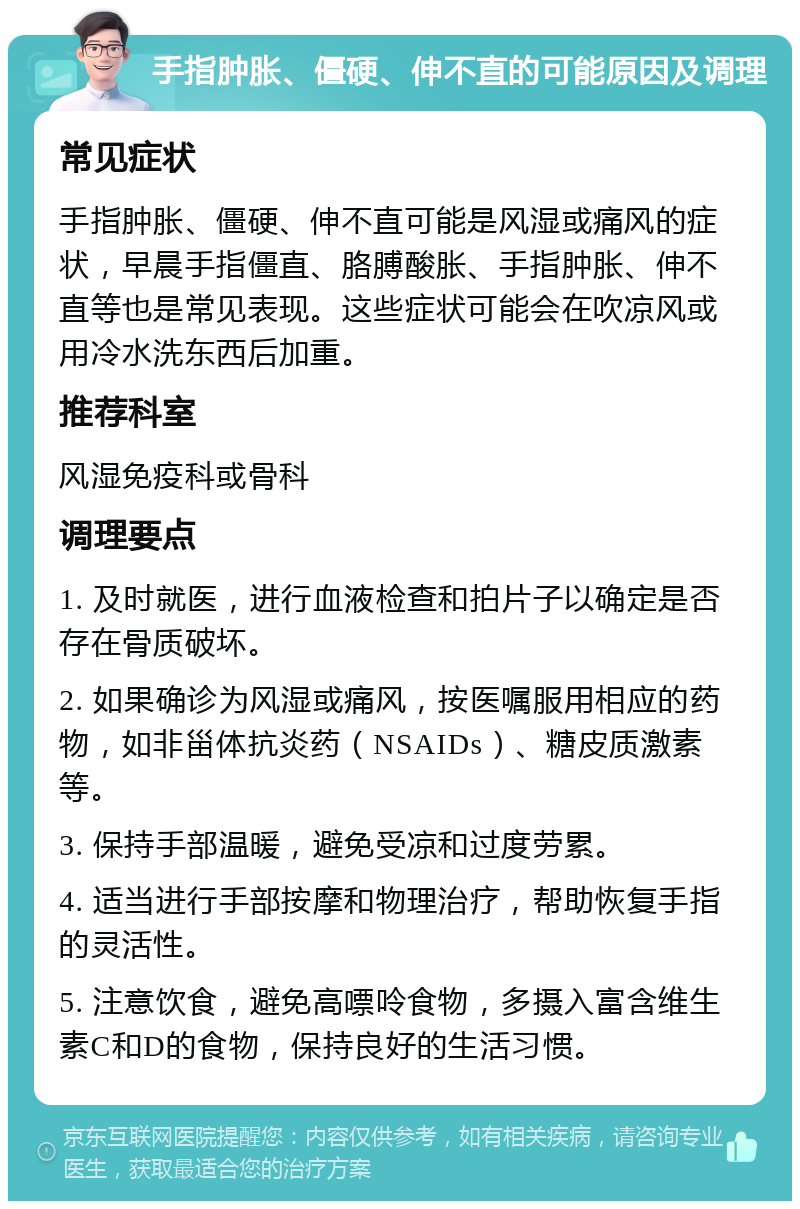 手指肿胀、僵硬、伸不直的可能原因及调理 常见症状 手指肿胀、僵硬、伸不直可能是风湿或痛风的症状，早晨手指僵直、胳膊酸胀、手指肿胀、伸不直等也是常见表现。这些症状可能会在吹凉风或用冷水洗东西后加重。 推荐科室 风湿免疫科或骨科 调理要点 1. 及时就医，进行血液检查和拍片子以确定是否存在骨质破坏。 2. 如果确诊为风湿或痛风，按医嘱服用相应的药物，如非甾体抗炎药（NSAIDs）、糖皮质激素等。 3. 保持手部温暖，避免受凉和过度劳累。 4. 适当进行手部按摩和物理治疗，帮助恢复手指的灵活性。 5. 注意饮食，避免高嘌呤食物，多摄入富含维生素C和D的食物，保持良好的生活习惯。