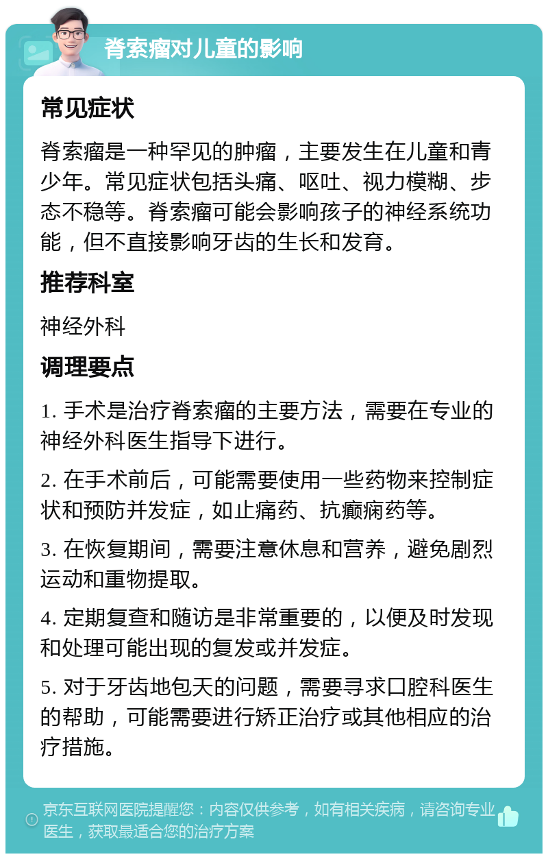 脊索瘤对儿童的影响 常见症状 脊索瘤是一种罕见的肿瘤，主要发生在儿童和青少年。常见症状包括头痛、呕吐、视力模糊、步态不稳等。脊索瘤可能会影响孩子的神经系统功能，但不直接影响牙齿的生长和发育。 推荐科室 神经外科 调理要点 1. 手术是治疗脊索瘤的主要方法，需要在专业的神经外科医生指导下进行。 2. 在手术前后，可能需要使用一些药物来控制症状和预防并发症，如止痛药、抗癫痫药等。 3. 在恢复期间，需要注意休息和营养，避免剧烈运动和重物提取。 4. 定期复查和随访是非常重要的，以便及时发现和处理可能出现的复发或并发症。 5. 对于牙齿地包天的问题，需要寻求口腔科医生的帮助，可能需要进行矫正治疗或其他相应的治疗措施。