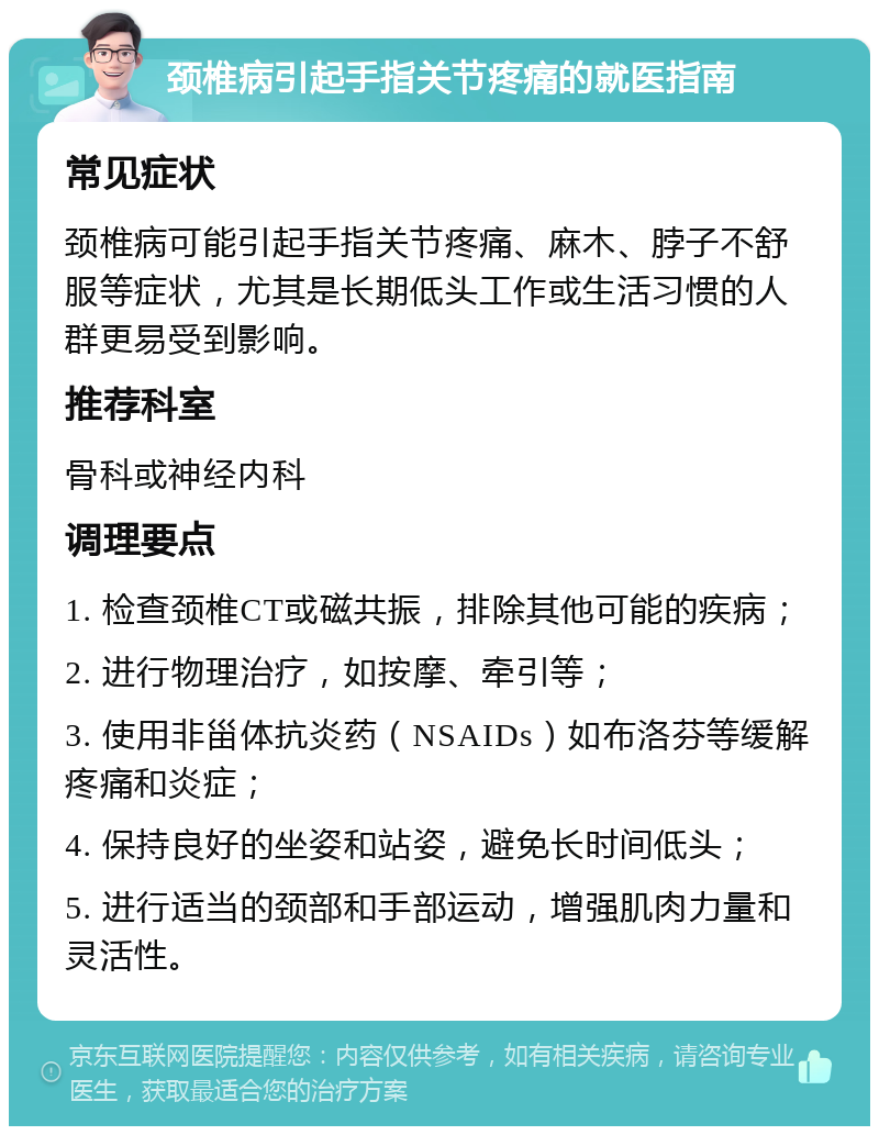 颈椎病引起手指关节疼痛的就医指南 常见症状 颈椎病可能引起手指关节疼痛、麻木、脖子不舒服等症状，尤其是长期低头工作或生活习惯的人群更易受到影响。 推荐科室 骨科或神经内科 调理要点 1. 检查颈椎CT或磁共振，排除其他可能的疾病； 2. 进行物理治疗，如按摩、牵引等； 3. 使用非甾体抗炎药（NSAIDs）如布洛芬等缓解疼痛和炎症； 4. 保持良好的坐姿和站姿，避免长时间低头； 5. 进行适当的颈部和手部运动，增强肌肉力量和灵活性。