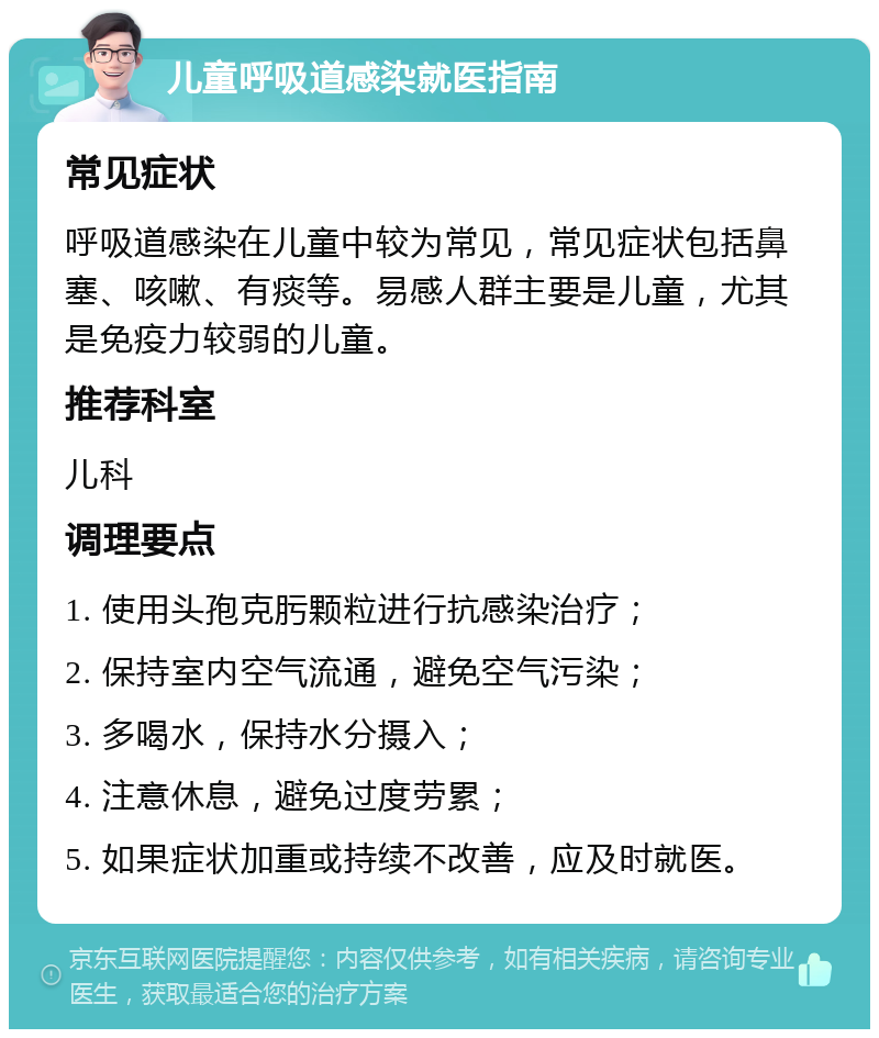 儿童呼吸道感染就医指南 常见症状 呼吸道感染在儿童中较为常见，常见症状包括鼻塞、咳嗽、有痰等。易感人群主要是儿童，尤其是免疫力较弱的儿童。 推荐科室 儿科 调理要点 1. 使用头孢克肟颗粒进行抗感染治疗； 2. 保持室内空气流通，避免空气污染； 3. 多喝水，保持水分摄入； 4. 注意休息，避免过度劳累； 5. 如果症状加重或持续不改善，应及时就医。