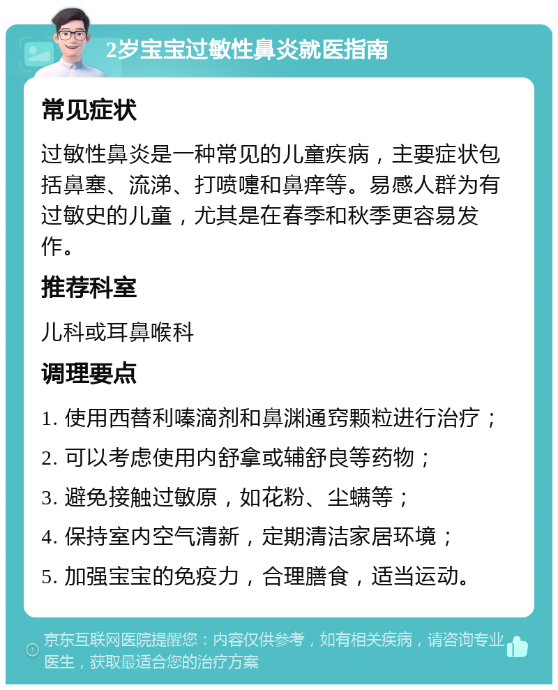 2岁宝宝过敏性鼻炎就医指南 常见症状 过敏性鼻炎是一种常见的儿童疾病，主要症状包括鼻塞、流涕、打喷嚏和鼻痒等。易感人群为有过敏史的儿童，尤其是在春季和秋季更容易发作。 推荐科室 儿科或耳鼻喉科 调理要点 1. 使用西替利嗪滴剂和鼻渊通窍颗粒进行治疗； 2. 可以考虑使用内舒拿或辅舒良等药物； 3. 避免接触过敏原，如花粉、尘螨等； 4. 保持室内空气清新，定期清洁家居环境； 5. 加强宝宝的免疫力，合理膳食，适当运动。