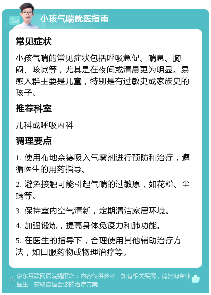 小孩气喘就医指南 常见症状 小孩气喘的常见症状包括呼吸急促、喘息、胸闷、咳嗽等，尤其是在夜间或清晨更为明显。易感人群主要是儿童，特别是有过敏史或家族史的孩子。 推荐科室 儿科或呼吸内科 调理要点 1. 使用布地奈德吸入气雾剂进行预防和治疗，遵循医生的用药指导。 2. 避免接触可能引起气喘的过敏原，如花粉、尘螨等。 3. 保持室内空气清新，定期清洁家居环境。 4. 加强锻炼，提高身体免疫力和肺功能。 5. 在医生的指导下，合理使用其他辅助治疗方法，如口服药物或物理治疗等。