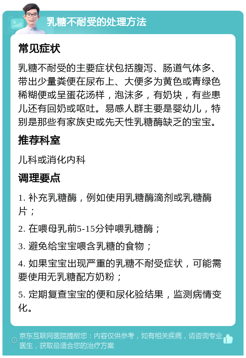 乳糖不耐受的处理方法 常见症状 乳糖不耐受的主要症状包括腹泻、肠道气体多、带出少量粪便在尿布上、大便多为黄色或青绿色稀糊便或呈蛋花汤样，泡沫多，有奶块，有些患儿还有回奶或呕吐。易感人群主要是婴幼儿，特别是那些有家族史或先天性乳糖酶缺乏的宝宝。 推荐科室 儿科或消化内科 调理要点 1. 补充乳糖酶，例如使用乳糖酶滴剂或乳糖酶片； 2. 在喂母乳前5-15分钟喂乳糖酶； 3. 避免给宝宝喂含乳糖的食物； 4. 如果宝宝出现严重的乳糖不耐受症状，可能需要使用无乳糖配方奶粉； 5. 定期复查宝宝的便和尿化验结果，监测病情变化。