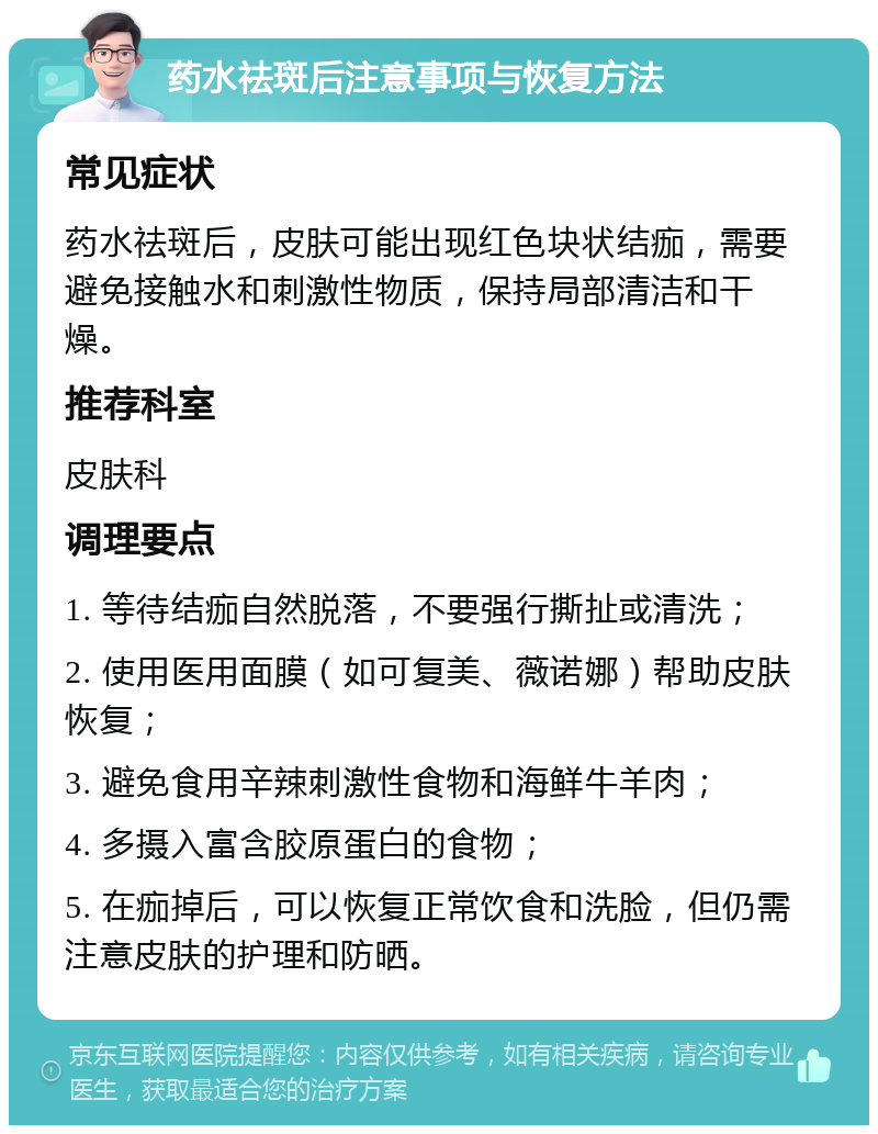 药水祛斑后注意事项与恢复方法 常见症状 药水祛斑后，皮肤可能出现红色块状结痂，需要避免接触水和刺激性物质，保持局部清洁和干燥。 推荐科室 皮肤科 调理要点 1. 等待结痂自然脱落，不要强行撕扯或清洗； 2. 使用医用面膜（如可复美、薇诺娜）帮助皮肤恢复； 3. 避免食用辛辣刺激性食物和海鲜牛羊肉； 4. 多摄入富含胶原蛋白的食物； 5. 在痂掉后，可以恢复正常饮食和洗脸，但仍需注意皮肤的护理和防晒。