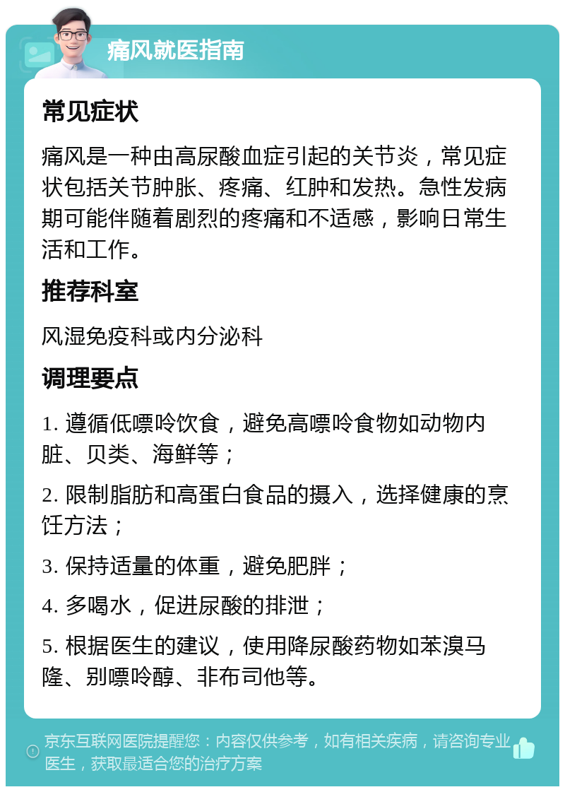 痛风就医指南 常见症状 痛风是一种由高尿酸血症引起的关节炎，常见症状包括关节肿胀、疼痛、红肿和发热。急性发病期可能伴随着剧烈的疼痛和不适感，影响日常生活和工作。 推荐科室 风湿免疫科或内分泌科 调理要点 1. 遵循低嘌呤饮食，避免高嘌呤食物如动物内脏、贝类、海鲜等； 2. 限制脂肪和高蛋白食品的摄入，选择健康的烹饪方法； 3. 保持适量的体重，避免肥胖； 4. 多喝水，促进尿酸的排泄； 5. 根据医生的建议，使用降尿酸药物如苯溴马隆、别嘌呤醇、非布司他等。