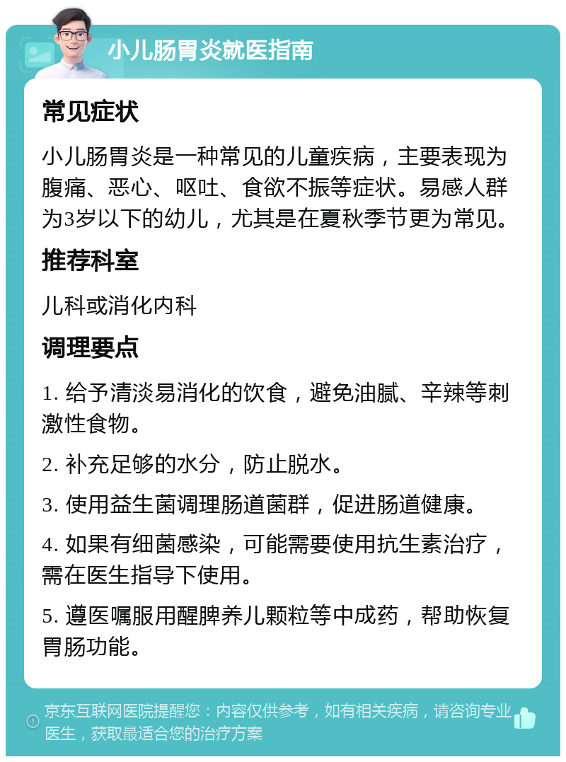 小儿肠胃炎就医指南 常见症状 小儿肠胃炎是一种常见的儿童疾病，主要表现为腹痛、恶心、呕吐、食欲不振等症状。易感人群为3岁以下的幼儿，尤其是在夏秋季节更为常见。 推荐科室 儿科或消化内科 调理要点 1. 给予清淡易消化的饮食，避免油腻、辛辣等刺激性食物。 2. 补充足够的水分，防止脱水。 3. 使用益生菌调理肠道菌群，促进肠道健康。 4. 如果有细菌感染，可能需要使用抗生素治疗，需在医生指导下使用。 5. 遵医嘱服用醒脾养儿颗粒等中成药，帮助恢复胃肠功能。