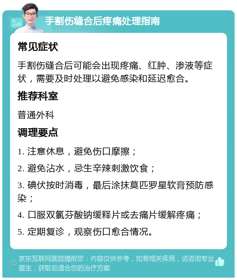 手割伤缝合后疼痛处理指南 常见症状 手割伤缝合后可能会出现疼痛、红肿、渗液等症状，需要及时处理以避免感染和延迟愈合。 推荐科室 普通外科 调理要点 1. 注意休息，避免伤口摩擦； 2. 避免沾水，忌生辛辣刺激饮食； 3. 碘伏按时消毒，最后涂抹莫匹罗星软膏预防感染； 4. 口服双氯芬酸钠缓释片或去痛片缓解疼痛； 5. 定期复诊，观察伤口愈合情况。