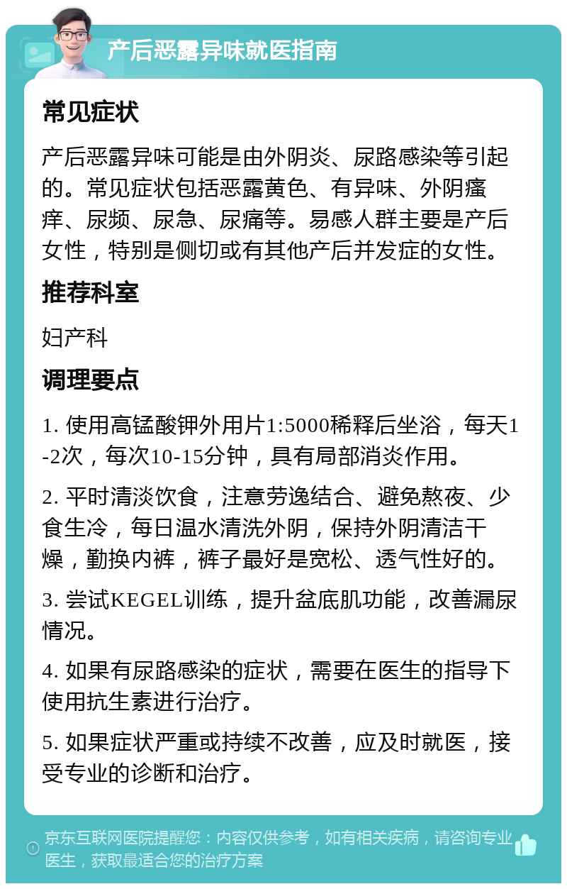 产后恶露异味就医指南 常见症状 产后恶露异味可能是由外阴炎、尿路感染等引起的。常见症状包括恶露黄色、有异味、外阴瘙痒、尿频、尿急、尿痛等。易感人群主要是产后女性，特别是侧切或有其他产后并发症的女性。 推荐科室 妇产科 调理要点 1. 使用高锰酸钾外用片1:5000稀释后坐浴，每天1-2次，每次10-15分钟，具有局部消炎作用。 2. 平时清淡饮食，注意劳逸结合、避免熬夜、少食生冷，每日温水清洗外阴，保持外阴清洁干燥，勤换内裤，裤子最好是宽松、透气性好的。 3. 尝试KEGEL训练，提升盆底肌功能，改善漏尿情况。 4. 如果有尿路感染的症状，需要在医生的指导下使用抗生素进行治疗。 5. 如果症状严重或持续不改善，应及时就医，接受专业的诊断和治疗。