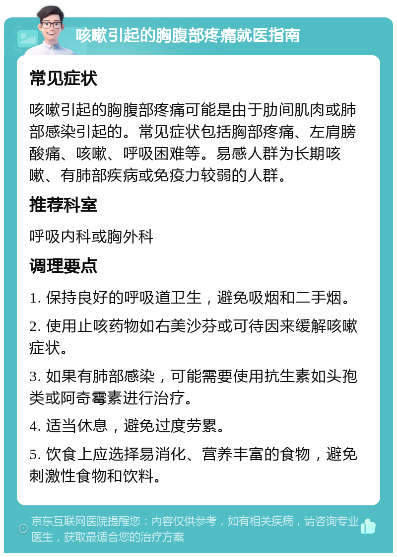 咳嗽引起的胸腹部疼痛就医指南 常见症状 咳嗽引起的胸腹部疼痛可能是由于肋间肌肉或肺部感染引起的。常见症状包括胸部疼痛、左肩膀酸痛、咳嗽、呼吸困难等。易感人群为长期咳嗽、有肺部疾病或免疫力较弱的人群。 推荐科室 呼吸内科或胸外科 调理要点 1. 保持良好的呼吸道卫生，避免吸烟和二手烟。 2. 使用止咳药物如右美沙芬或可待因来缓解咳嗽症状。 3. 如果有肺部感染，可能需要使用抗生素如头孢类或阿奇霉素进行治疗。 4. 适当休息，避免过度劳累。 5. 饮食上应选择易消化、营养丰富的食物，避免刺激性食物和饮料。