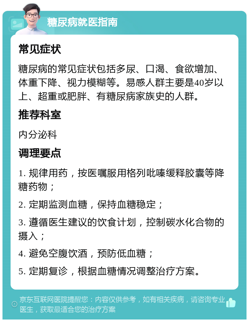 糖尿病就医指南 常见症状 糖尿病的常见症状包括多尿、口渴、食欲增加、体重下降、视力模糊等。易感人群主要是40岁以上、超重或肥胖、有糖尿病家族史的人群。 推荐科室 内分泌科 调理要点 1. 规律用药，按医嘱服用格列吡嗪缓释胶囊等降糖药物； 2. 定期监测血糖，保持血糖稳定； 3. 遵循医生建议的饮食计划，控制碳水化合物的摄入； 4. 避免空腹饮酒，预防低血糖； 5. 定期复诊，根据血糖情况调整治疗方案。