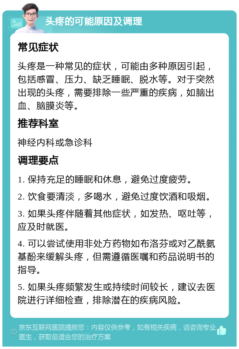 头疼的可能原因及调理 常见症状 头疼是一种常见的症状，可能由多种原因引起，包括感冒、压力、缺乏睡眠、脱水等。对于突然出现的头疼，需要排除一些严重的疾病，如脑出血、脑膜炎等。 推荐科室 神经内科或急诊科 调理要点 1. 保持充足的睡眠和休息，避免过度疲劳。 2. 饮食要清淡，多喝水，避免过度饮酒和吸烟。 3. 如果头疼伴随着其他症状，如发热、呕吐等，应及时就医。 4. 可以尝试使用非处方药物如布洛芬或对乙酰氨基酚来缓解头疼，但需遵循医嘱和药品说明书的指导。 5. 如果头疼频繁发生或持续时间较长，建议去医院进行详细检查，排除潜在的疾病风险。