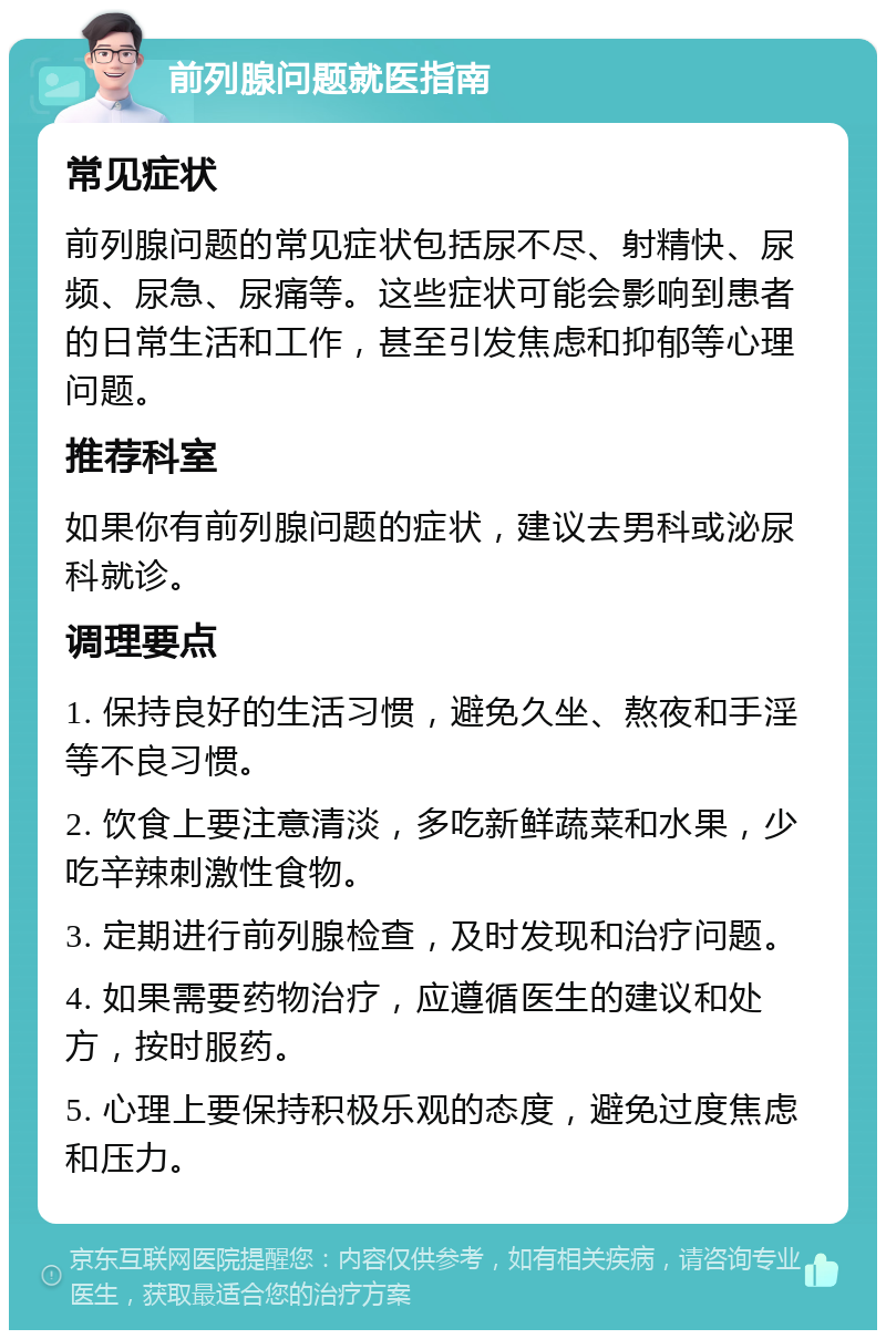 前列腺问题就医指南 常见症状 前列腺问题的常见症状包括尿不尽、射精快、尿频、尿急、尿痛等。这些症状可能会影响到患者的日常生活和工作，甚至引发焦虑和抑郁等心理问题。 推荐科室 如果你有前列腺问题的症状，建议去男科或泌尿科就诊。 调理要点 1. 保持良好的生活习惯，避免久坐、熬夜和手淫等不良习惯。 2. 饮食上要注意清淡，多吃新鲜蔬菜和水果，少吃辛辣刺激性食物。 3. 定期进行前列腺检查，及时发现和治疗问题。 4. 如果需要药物治疗，应遵循医生的建议和处方，按时服药。 5. 心理上要保持积极乐观的态度，避免过度焦虑和压力。