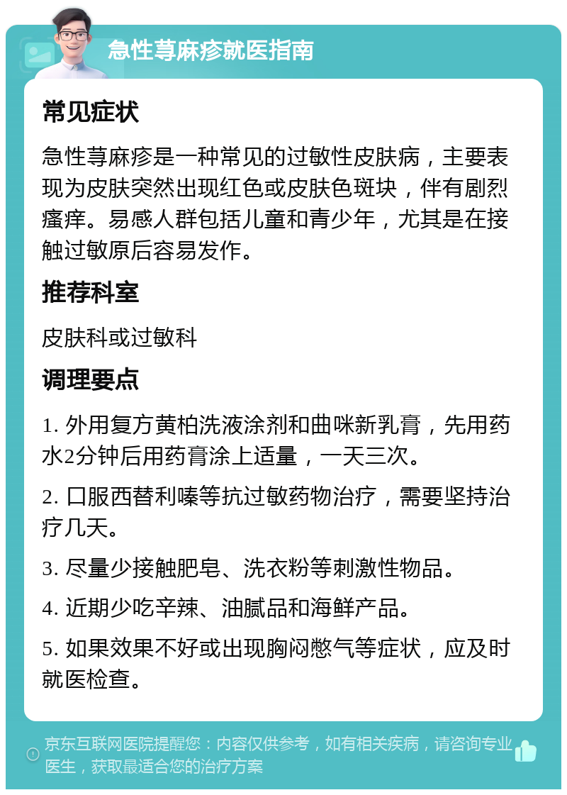 急性荨麻疹就医指南 常见症状 急性荨麻疹是一种常见的过敏性皮肤病，主要表现为皮肤突然出现红色或皮肤色斑块，伴有剧烈瘙痒。易感人群包括儿童和青少年，尤其是在接触过敏原后容易发作。 推荐科室 皮肤科或过敏科 调理要点 1. 外用复方黄柏洗液涂剂和曲咪新乳膏，先用药水2分钟后用药膏涂上适量，一天三次。 2. 口服西替利嗪等抗过敏药物治疗，需要坚持治疗几天。 3. 尽量少接触肥皂、洗衣粉等刺激性物品。 4. 近期少吃辛辣、油腻品和海鲜产品。 5. 如果效果不好或出现胸闷憋气等症状，应及时就医检查。