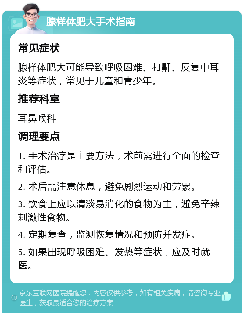 腺样体肥大手术指南 常见症状 腺样体肥大可能导致呼吸困难、打鼾、反复中耳炎等症状，常见于儿童和青少年。 推荐科室 耳鼻喉科 调理要点 1. 手术治疗是主要方法，术前需进行全面的检查和评估。 2. 术后需注意休息，避免剧烈运动和劳累。 3. 饮食上应以清淡易消化的食物为主，避免辛辣刺激性食物。 4. 定期复查，监测恢复情况和预防并发症。 5. 如果出现呼吸困难、发热等症状，应及时就医。