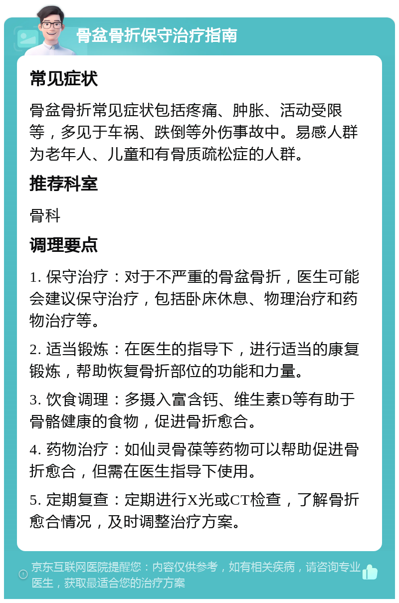 骨盆骨折保守治疗指南 常见症状 骨盆骨折常见症状包括疼痛、肿胀、活动受限等，多见于车祸、跌倒等外伤事故中。易感人群为老年人、儿童和有骨质疏松症的人群。 推荐科室 骨科 调理要点 1. 保守治疗：对于不严重的骨盆骨折，医生可能会建议保守治疗，包括卧床休息、物理治疗和药物治疗等。 2. 适当锻炼：在医生的指导下，进行适当的康复锻炼，帮助恢复骨折部位的功能和力量。 3. 饮食调理：多摄入富含钙、维生素D等有助于骨骼健康的食物，促进骨折愈合。 4. 药物治疗：如仙灵骨葆等药物可以帮助促进骨折愈合，但需在医生指导下使用。 5. 定期复查：定期进行X光或CT检查，了解骨折愈合情况，及时调整治疗方案。