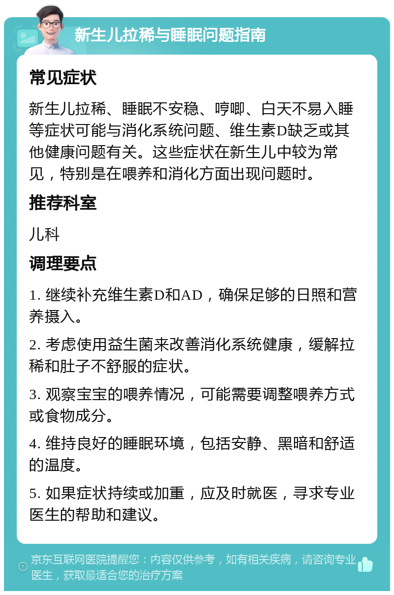 新生儿拉稀与睡眠问题指南 常见症状 新生儿拉稀、睡眠不安稳、哼唧、白天不易入睡等症状可能与消化系统问题、维生素D缺乏或其他健康问题有关。这些症状在新生儿中较为常见，特别是在喂养和消化方面出现问题时。 推荐科室 儿科 调理要点 1. 继续补充维生素D和AD，确保足够的日照和营养摄入。 2. 考虑使用益生菌来改善消化系统健康，缓解拉稀和肚子不舒服的症状。 3. 观察宝宝的喂养情况，可能需要调整喂养方式或食物成分。 4. 维持良好的睡眠环境，包括安静、黑暗和舒适的温度。 5. 如果症状持续或加重，应及时就医，寻求专业医生的帮助和建议。