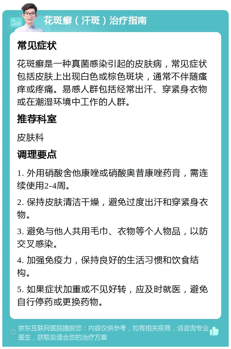 花斑癣（汗斑）治疗指南 常见症状 花斑癣是一种真菌感染引起的皮肤病，常见症状包括皮肤上出现白色或棕色斑块，通常不伴随瘙痒或疼痛。易感人群包括经常出汗、穿紧身衣物或在潮湿环境中工作的人群。 推荐科室 皮肤科 调理要点 1. 外用硝酸舍他康唑或硝酸奥昔康唑药膏，需连续使用2-4周。 2. 保持皮肤清洁干燥，避免过度出汗和穿紧身衣物。 3. 避免与他人共用毛巾、衣物等个人物品，以防交叉感染。 4. 加强免疫力，保持良好的生活习惯和饮食结构。 5. 如果症状加重或不见好转，应及时就医，避免自行停药或更换药物。