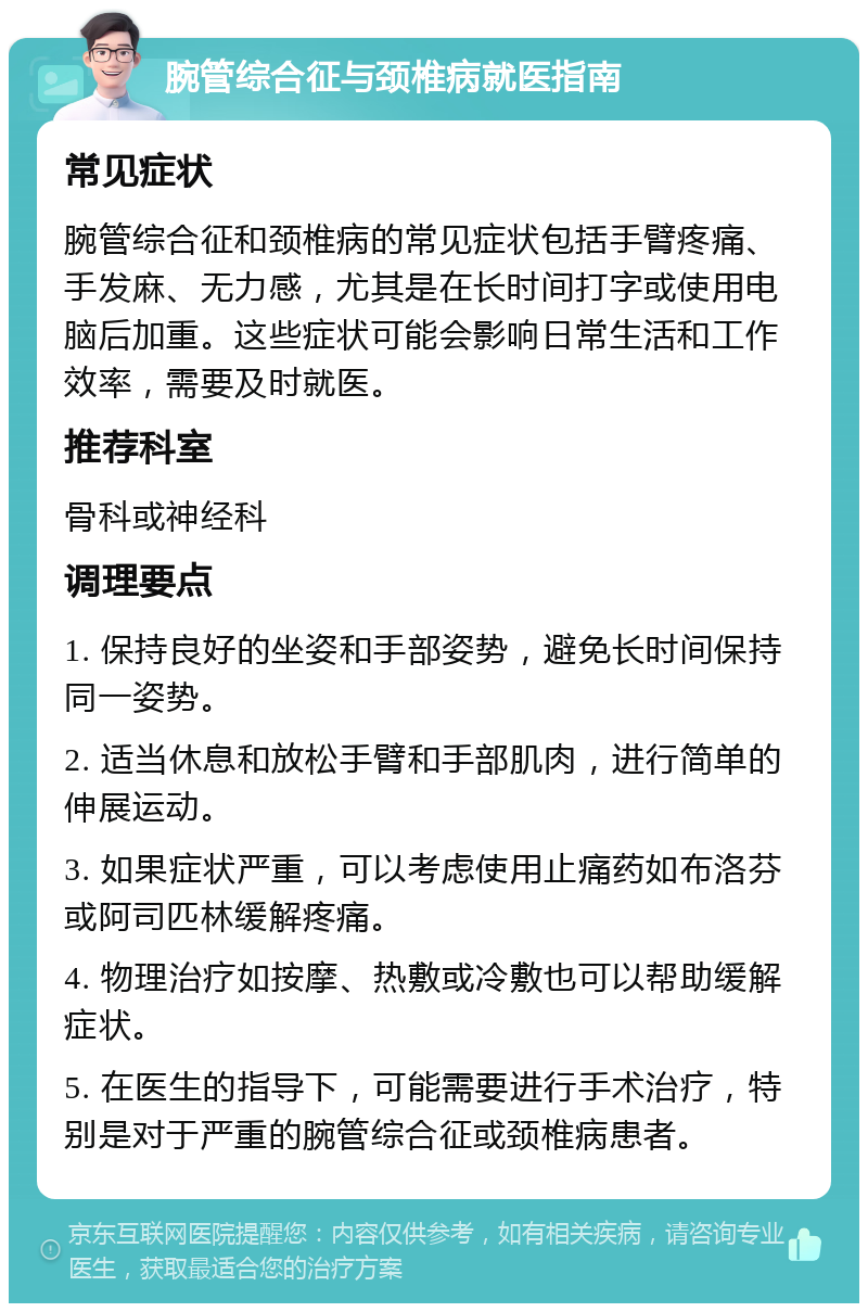 腕管综合征与颈椎病就医指南 常见症状 腕管综合征和颈椎病的常见症状包括手臂疼痛、手发麻、无力感，尤其是在长时间打字或使用电脑后加重。这些症状可能会影响日常生活和工作效率，需要及时就医。 推荐科室 骨科或神经科 调理要点 1. 保持良好的坐姿和手部姿势，避免长时间保持同一姿势。 2. 适当休息和放松手臂和手部肌肉，进行简单的伸展运动。 3. 如果症状严重，可以考虑使用止痛药如布洛芬或阿司匹林缓解疼痛。 4. 物理治疗如按摩、热敷或冷敷也可以帮助缓解症状。 5. 在医生的指导下，可能需要进行手术治疗，特别是对于严重的腕管综合征或颈椎病患者。