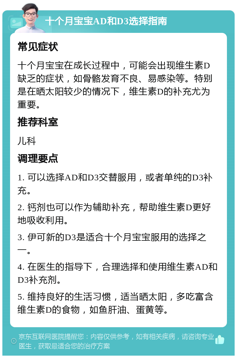 十个月宝宝AD和D3选择指南 常见症状 十个月宝宝在成长过程中，可能会出现维生素D缺乏的症状，如骨骼发育不良、易感染等。特别是在晒太阳较少的情况下，维生素D的补充尤为重要。 推荐科室 儿科 调理要点 1. 可以选择AD和D3交替服用，或者单纯的D3补充。 2. 钙剂也可以作为辅助补充，帮助维生素D更好地吸收利用。 3. 伊可新的D3是适合十个月宝宝服用的选择之一。 4. 在医生的指导下，合理选择和使用维生素AD和D3补充剂。 5. 维持良好的生活习惯，适当晒太阳，多吃富含维生素D的食物，如鱼肝油、蛋黄等。