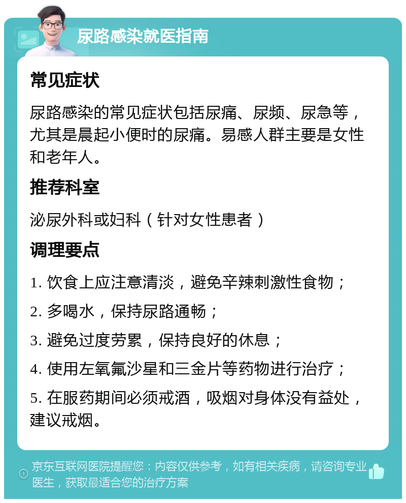 尿路感染就医指南 常见症状 尿路感染的常见症状包括尿痛、尿频、尿急等，尤其是晨起小便时的尿痛。易感人群主要是女性和老年人。 推荐科室 泌尿外科或妇科（针对女性患者） 调理要点 1. 饮食上应注意清淡，避免辛辣刺激性食物； 2. 多喝水，保持尿路通畅； 3. 避免过度劳累，保持良好的休息； 4. 使用左氧氟沙星和三金片等药物进行治疗； 5. 在服药期间必须戒酒，吸烟对身体没有益处，建议戒烟。