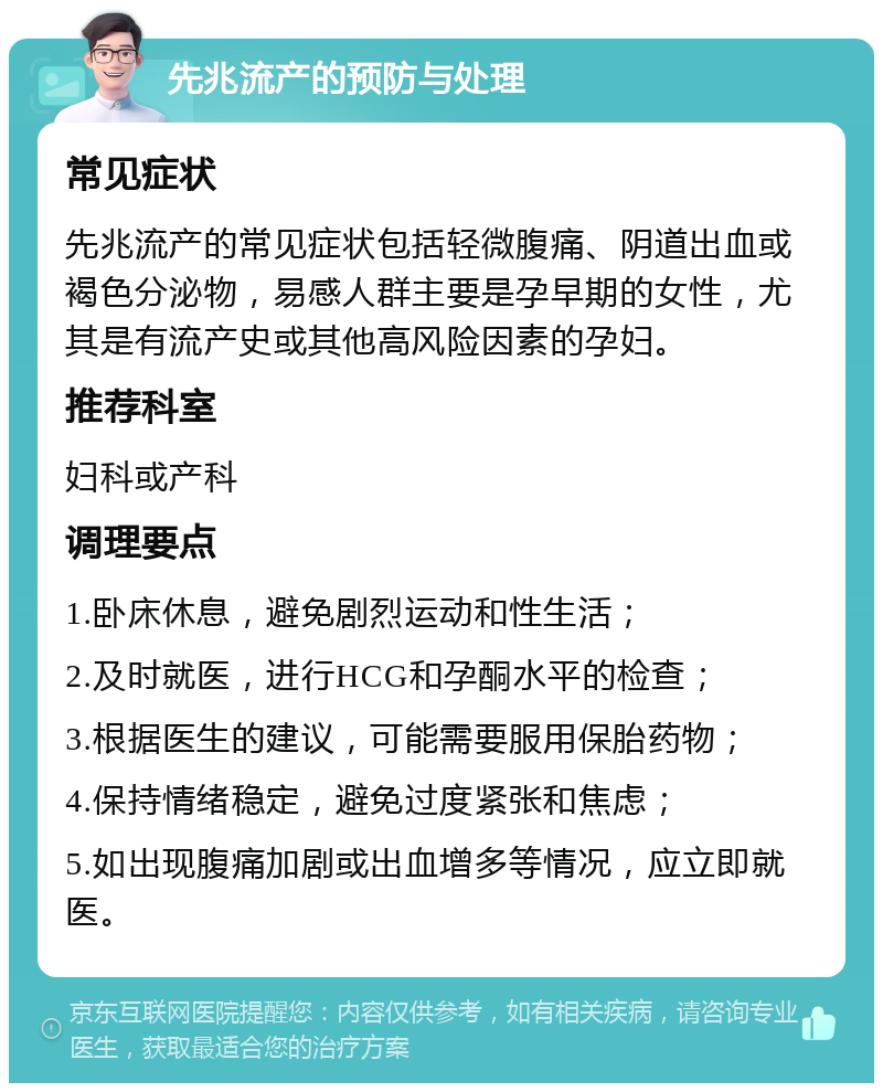 先兆流产的预防与处理 常见症状 先兆流产的常见症状包括轻微腹痛、阴道出血或褐色分泌物，易感人群主要是孕早期的女性，尤其是有流产史或其他高风险因素的孕妇。 推荐科室 妇科或产科 调理要点 1.卧床休息，避免剧烈运动和性生活； 2.及时就医，进行HCG和孕酮水平的检查； 3.根据医生的建议，可能需要服用保胎药物； 4.保持情绪稳定，避免过度紧张和焦虑； 5.如出现腹痛加剧或出血增多等情况，应立即就医。