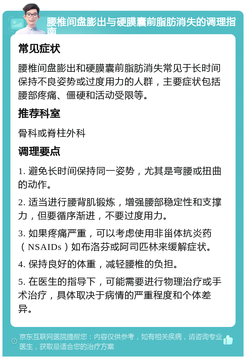 腰椎间盘膨出与硬膜囊前脂肪消失的调理指南 常见症状 腰椎间盘膨出和硬膜囊前脂肪消失常见于长时间保持不良姿势或过度用力的人群，主要症状包括腰部疼痛、僵硬和活动受限等。 推荐科室 骨科或脊柱外科 调理要点 1. 避免长时间保持同一姿势，尤其是弯腰或扭曲的动作。 2. 适当进行腰背肌锻炼，增强腰部稳定性和支撑力，但要循序渐进，不要过度用力。 3. 如果疼痛严重，可以考虑使用非甾体抗炎药（NSAIDs）如布洛芬或阿司匹林来缓解症状。 4. 保持良好的体重，减轻腰椎的负担。 5. 在医生的指导下，可能需要进行物理治疗或手术治疗，具体取决于病情的严重程度和个体差异。