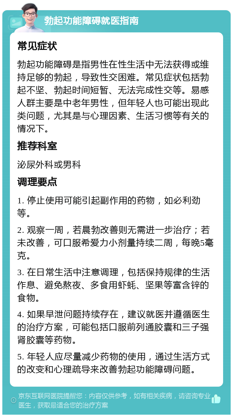 勃起功能障碍就医指南 常见症状 勃起功能障碍是指男性在性生活中无法获得或维持足够的勃起，导致性交困难。常见症状包括勃起不坚、勃起时间短暂、无法完成性交等。易感人群主要是中老年男性，但年轻人也可能出现此类问题，尤其是与心理因素、生活习惯等有关的情况下。 推荐科室 泌尿外科或男科 调理要点 1. 停止使用可能引起副作用的药物，如必利劲等。 2. 观察一周，若晨勃改善则无需进一步治疗；若未改善，可口服希爱力小剂量持续二周，每晚5毫克。 3. 在日常生活中注意调理，包括保持规律的生活作息、避免熬夜、多食用虾蚝、坚果等富含锌的食物。 4. 如果早泄问题持续存在，建议就医并遵循医生的治疗方案，可能包括口服前列通胶囊和三子强肾胶囊等药物。 5. 年轻人应尽量减少药物的使用，通过生活方式的改变和心理疏导来改善勃起功能障碍问题。