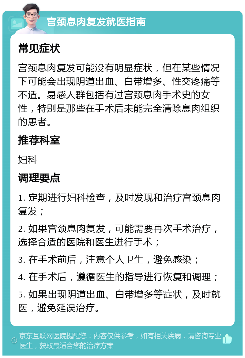 宫颈息肉复发就医指南 常见症状 宫颈息肉复发可能没有明显症状，但在某些情况下可能会出现阴道出血、白带增多、性交疼痛等不适。易感人群包括有过宫颈息肉手术史的女性，特别是那些在手术后未能完全清除息肉组织的患者。 推荐科室 妇科 调理要点 1. 定期进行妇科检查，及时发现和治疗宫颈息肉复发； 2. 如果宫颈息肉复发，可能需要再次手术治疗，选择合适的医院和医生进行手术； 3. 在手术前后，注意个人卫生，避免感染； 4. 在手术后，遵循医生的指导进行恢复和调理； 5. 如果出现阴道出血、白带增多等症状，及时就医，避免延误治疗。