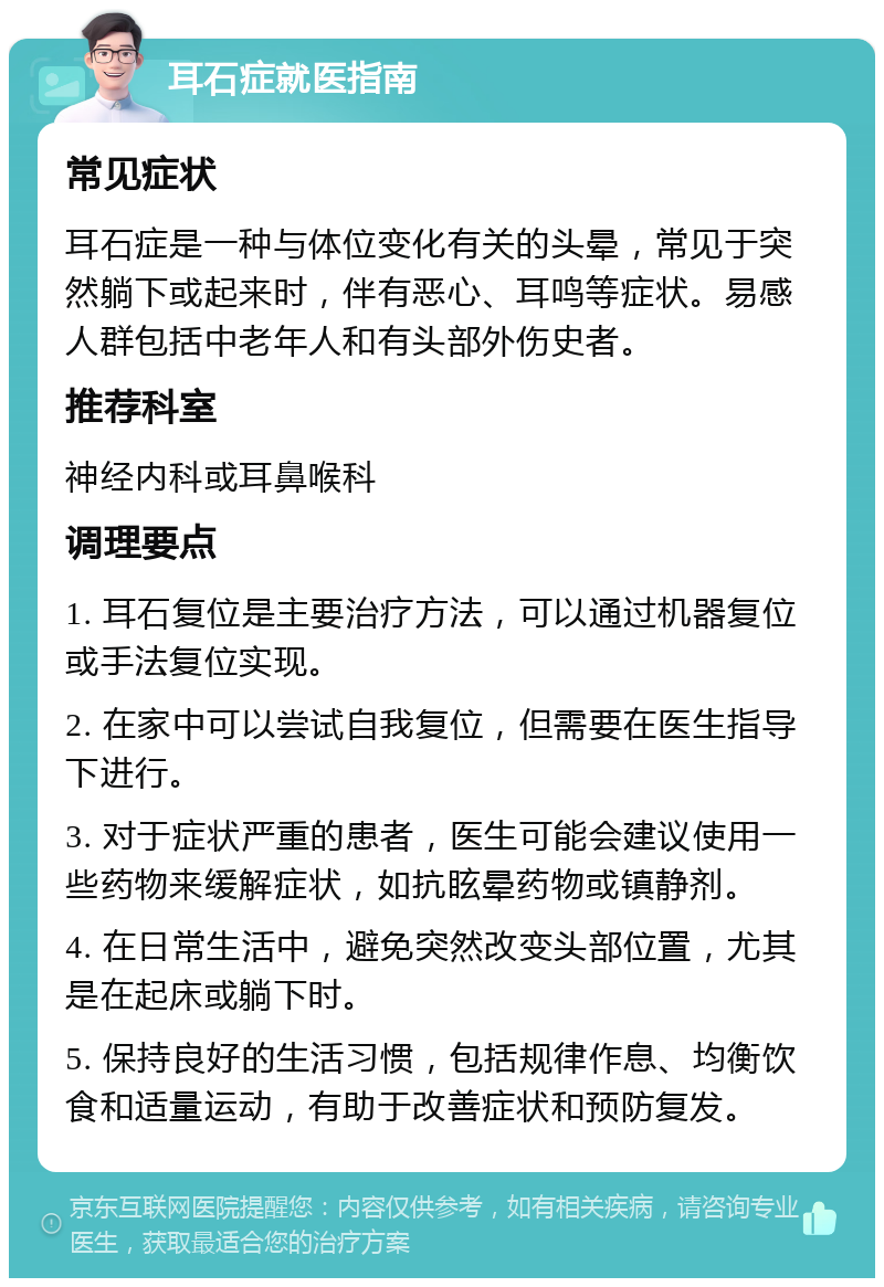 耳石症就医指南 常见症状 耳石症是一种与体位变化有关的头晕，常见于突然躺下或起来时，伴有恶心、耳鸣等症状。易感人群包括中老年人和有头部外伤史者。 推荐科室 神经内科或耳鼻喉科 调理要点 1. 耳石复位是主要治疗方法，可以通过机器复位或手法复位实现。 2. 在家中可以尝试自我复位，但需要在医生指导下进行。 3. 对于症状严重的患者，医生可能会建议使用一些药物来缓解症状，如抗眩晕药物或镇静剂。 4. 在日常生活中，避免突然改变头部位置，尤其是在起床或躺下时。 5. 保持良好的生活习惯，包括规律作息、均衡饮食和适量运动，有助于改善症状和预防复发。