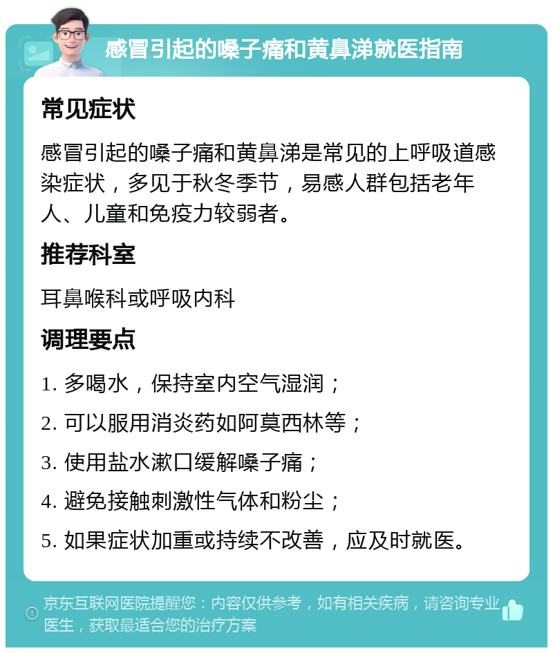 感冒引起的嗓子痛和黄鼻涕就医指南 常见症状 感冒引起的嗓子痛和黄鼻涕是常见的上呼吸道感染症状，多见于秋冬季节，易感人群包括老年人、儿童和免疫力较弱者。 推荐科室 耳鼻喉科或呼吸内科 调理要点 1. 多喝水，保持室内空气湿润； 2. 可以服用消炎药如阿莫西林等； 3. 使用盐水漱口缓解嗓子痛； 4. 避免接触刺激性气体和粉尘； 5. 如果症状加重或持续不改善，应及时就医。