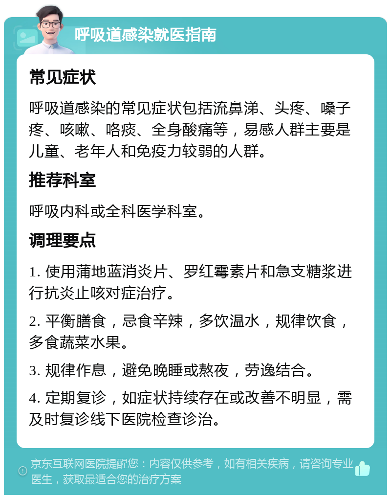 呼吸道感染就医指南 常见症状 呼吸道感染的常见症状包括流鼻涕、头疼、嗓子疼、咳嗽、咯痰、全身酸痛等，易感人群主要是儿童、老年人和免疫力较弱的人群。 推荐科室 呼吸内科或全科医学科室。 调理要点 1. 使用蒲地蓝消炎片、罗红霉素片和急支糖浆进行抗炎止咳对症治疗。 2. 平衡膳食，忌食辛辣，多饮温水，规律饮食，多食蔬菜水果。 3. 规律作息，避免晚睡或熬夜，劳逸结合。 4. 定期复诊，如症状持续存在或改善不明显，需及时复诊线下医院检查诊治。