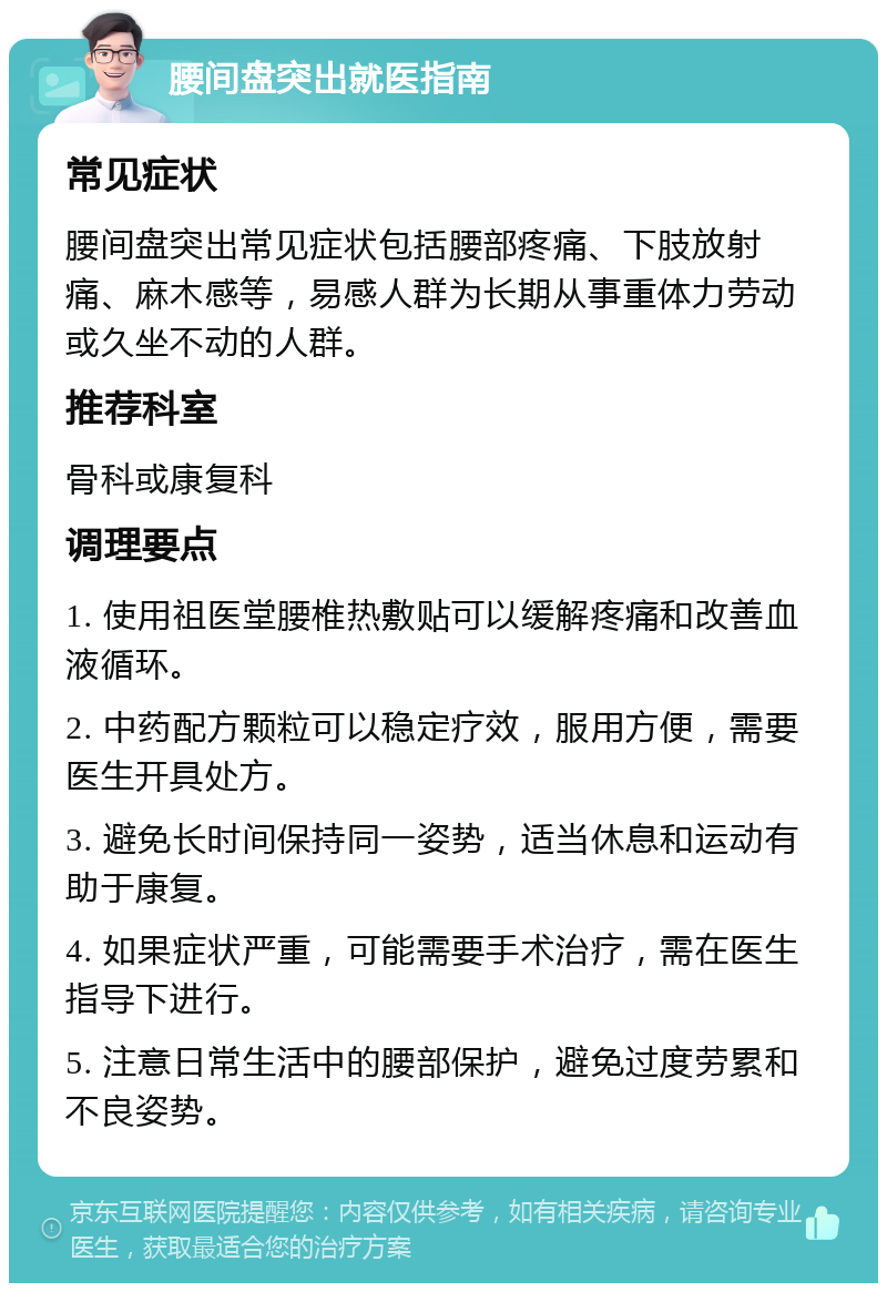 腰间盘突出就医指南 常见症状 腰间盘突出常见症状包括腰部疼痛、下肢放射痛、麻木感等，易感人群为长期从事重体力劳动或久坐不动的人群。 推荐科室 骨科或康复科 调理要点 1. 使用祖医堂腰椎热敷贴可以缓解疼痛和改善血液循环。 2. 中药配方颗粒可以稳定疗效，服用方便，需要医生开具处方。 3. 避免长时间保持同一姿势，适当休息和运动有助于康复。 4. 如果症状严重，可能需要手术治疗，需在医生指导下进行。 5. 注意日常生活中的腰部保护，避免过度劳累和不良姿势。