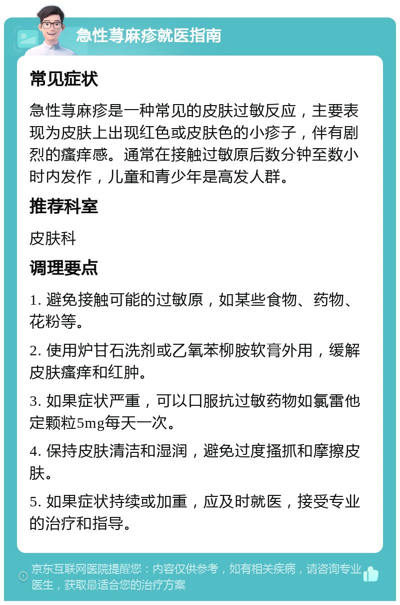 急性荨麻疹就医指南 常见症状 急性荨麻疹是一种常见的皮肤过敏反应，主要表现为皮肤上出现红色或皮肤色的小疹子，伴有剧烈的瘙痒感。通常在接触过敏原后数分钟至数小时内发作，儿童和青少年是高发人群。 推荐科室 皮肤科 调理要点 1. 避免接触可能的过敏原，如某些食物、药物、花粉等。 2. 使用炉甘石洗剂或乙氧苯柳胺软膏外用，缓解皮肤瘙痒和红肿。 3. 如果症状严重，可以口服抗过敏药物如氯雷他定颗粒5mg每天一次。 4. 保持皮肤清洁和湿润，避免过度搔抓和摩擦皮肤。 5. 如果症状持续或加重，应及时就医，接受专业的治疗和指导。