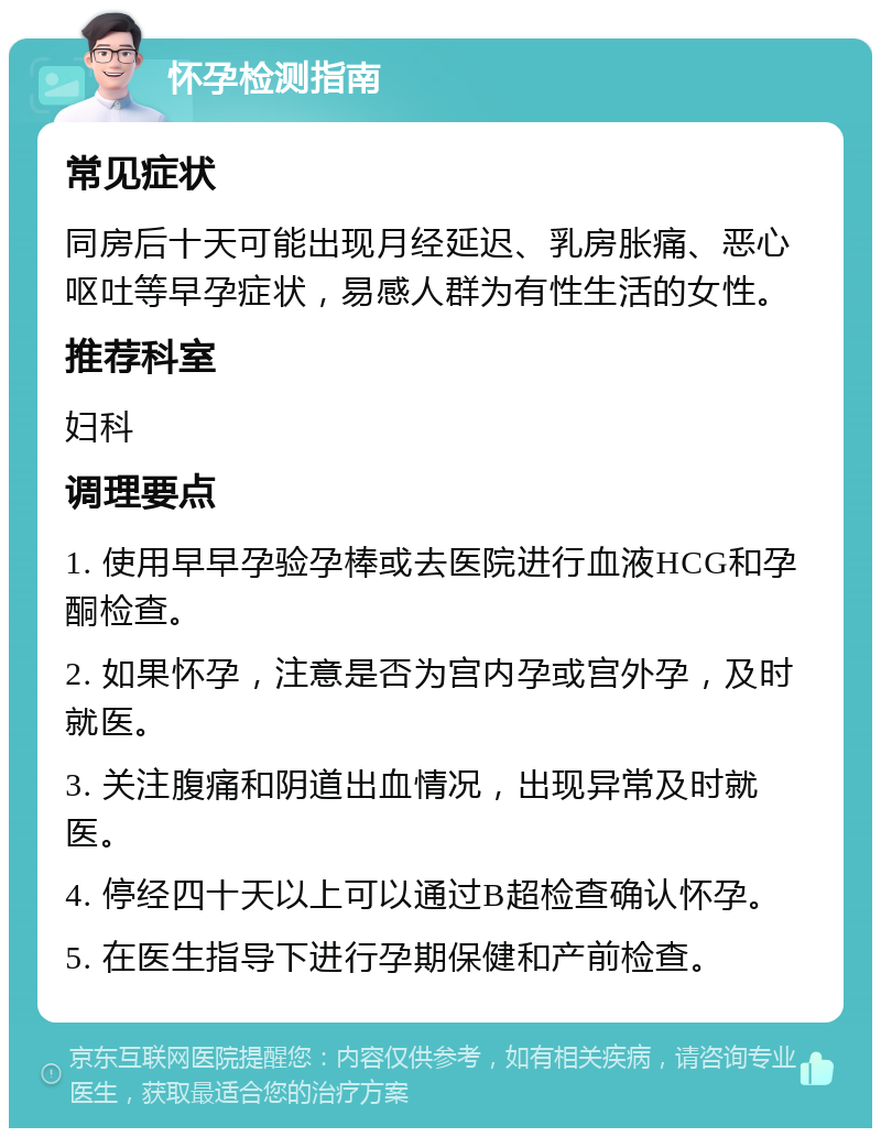 怀孕检测指南 常见症状 同房后十天可能出现月经延迟、乳房胀痛、恶心呕吐等早孕症状，易感人群为有性生活的女性。 推荐科室 妇科 调理要点 1. 使用早早孕验孕棒或去医院进行血液HCG和孕酮检查。 2. 如果怀孕，注意是否为宫内孕或宫外孕，及时就医。 3. 关注腹痛和阴道出血情况，出现异常及时就医。 4. 停经四十天以上可以通过B超检查确认怀孕。 5. 在医生指导下进行孕期保健和产前检查。