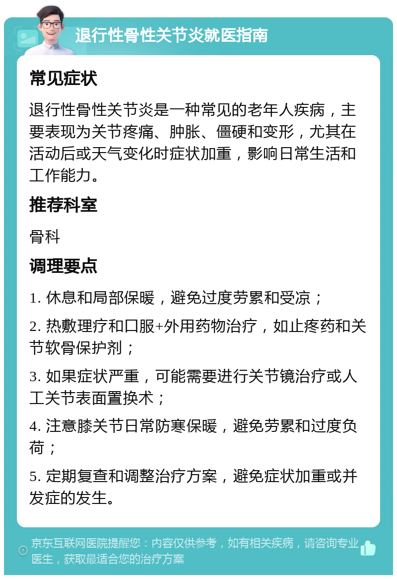 退行性骨性关节炎就医指南 常见症状 退行性骨性关节炎是一种常见的老年人疾病，主要表现为关节疼痛、肿胀、僵硬和变形，尤其在活动后或天气变化时症状加重，影响日常生活和工作能力。 推荐科室 骨科 调理要点 1. 休息和局部保暖，避免过度劳累和受凉； 2. 热敷理疗和口服+外用药物治疗，如止疼药和关节软骨保护剂； 3. 如果症状严重，可能需要进行关节镜治疗或人工关节表面置换术； 4. 注意膝关节日常防寒保暖，避免劳累和过度负荷； 5. 定期复查和调整治疗方案，避免症状加重或并发症的发生。