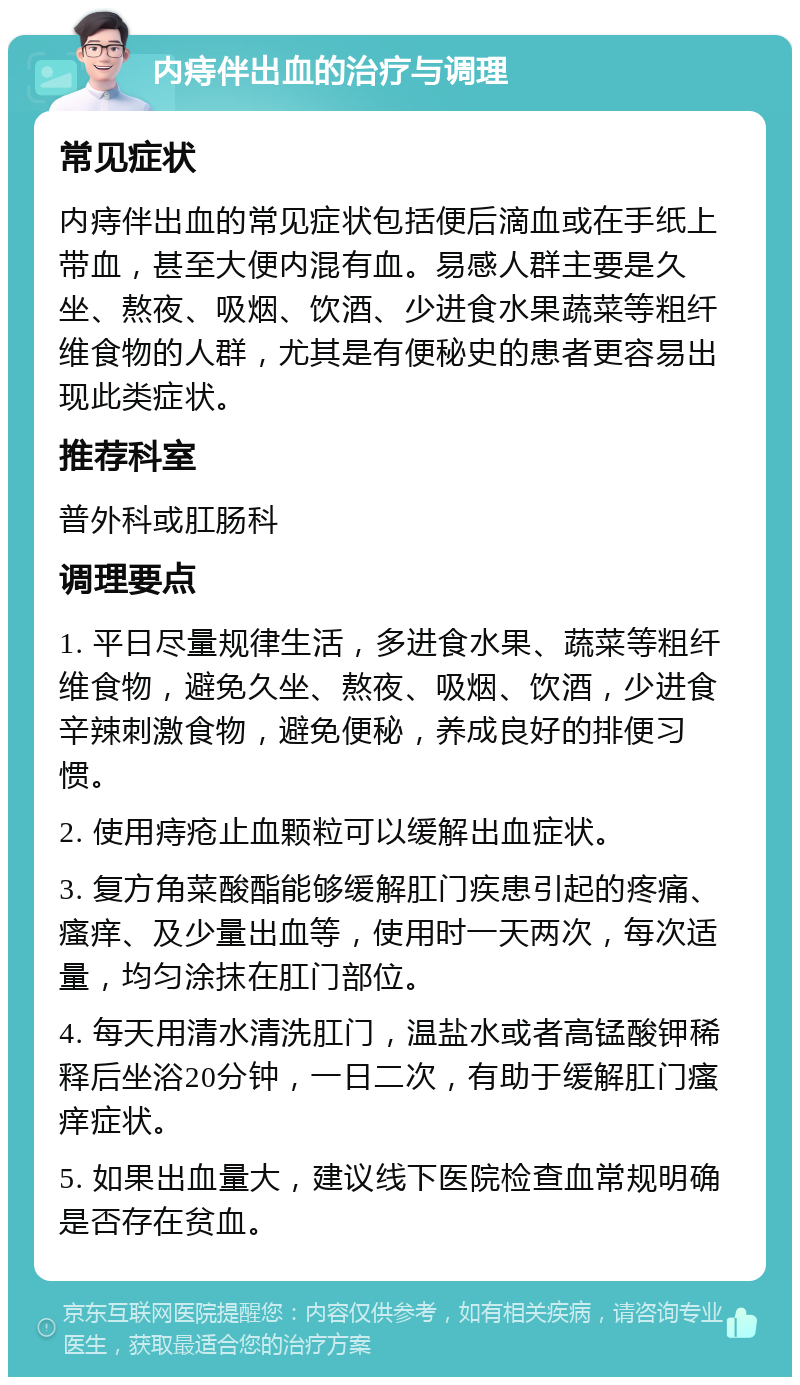 内痔伴出血的治疗与调理 常见症状 内痔伴出血的常见症状包括便后滴血或在手纸上带血，甚至大便内混有血。易感人群主要是久坐、熬夜、吸烟、饮酒、少进食水果蔬菜等粗纤维食物的人群，尤其是有便秘史的患者更容易出现此类症状。 推荐科室 普外科或肛肠科 调理要点 1. 平日尽量规律生活，多进食水果、蔬菜等粗纤维食物，避免久坐、熬夜、吸烟、饮酒，少进食辛辣刺激食物，避免便秘，养成良好的排便习惯。 2. 使用痔疮止血颗粒可以缓解出血症状。 3. 复方角菜酸酯能够缓解肛门疾患引起的疼痛、瘙痒、及少量出血等，使用时一天两次，每次适量，均匀涂抹在肛门部位。 4. 每天用清水清洗肛门，温盐水或者高锰酸钾稀释后坐浴20分钟，一日二次，有助于缓解肛门瘙痒症状。 5. 如果出血量大，建议线下医院检查血常规明确是否存在贫血。