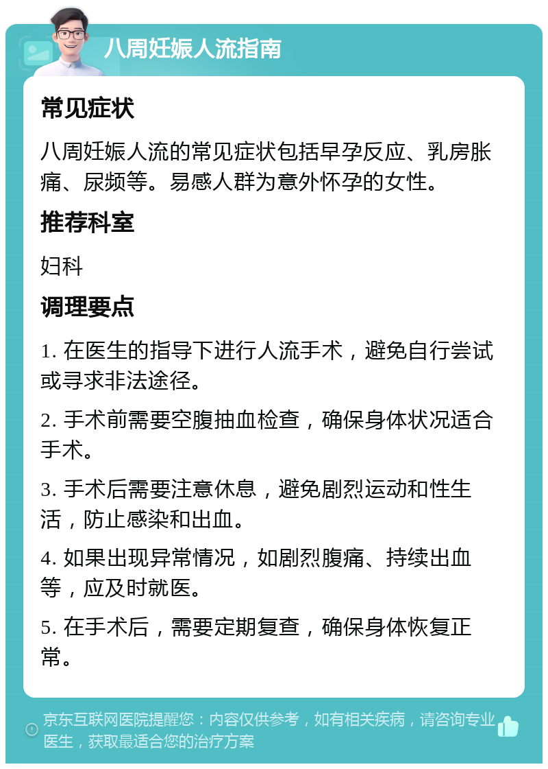 八周妊娠人流指南 常见症状 八周妊娠人流的常见症状包括早孕反应、乳房胀痛、尿频等。易感人群为意外怀孕的女性。 推荐科室 妇科 调理要点 1. 在医生的指导下进行人流手术，避免自行尝试或寻求非法途径。 2. 手术前需要空腹抽血检查，确保身体状况适合手术。 3. 手术后需要注意休息，避免剧烈运动和性生活，防止感染和出血。 4. 如果出现异常情况，如剧烈腹痛、持续出血等，应及时就医。 5. 在手术后，需要定期复查，确保身体恢复正常。