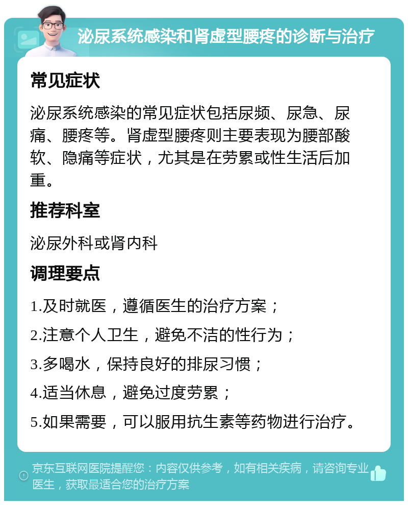 泌尿系统感染和肾虚型腰疼的诊断与治疗 常见症状 泌尿系统感染的常见症状包括尿频、尿急、尿痛、腰疼等。肾虚型腰疼则主要表现为腰部酸软、隐痛等症状，尤其是在劳累或性生活后加重。 推荐科室 泌尿外科或肾内科 调理要点 1.及时就医，遵循医生的治疗方案； 2.注意个人卫生，避免不洁的性行为； 3.多喝水，保持良好的排尿习惯； 4.适当休息，避免过度劳累； 5.如果需要，可以服用抗生素等药物进行治疗。