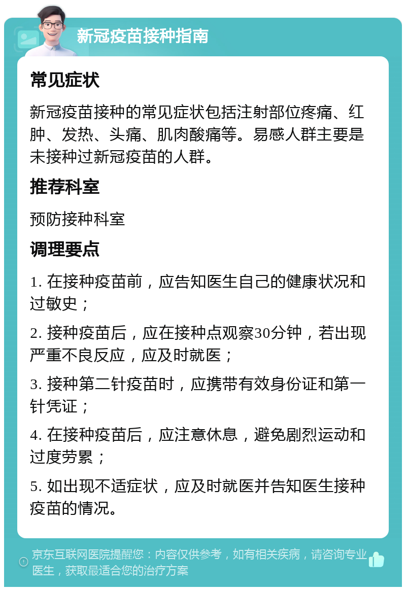 新冠疫苗接种指南 常见症状 新冠疫苗接种的常见症状包括注射部位疼痛、红肿、发热、头痛、肌肉酸痛等。易感人群主要是未接种过新冠疫苗的人群。 推荐科室 预防接种科室 调理要点 1. 在接种疫苗前，应告知医生自己的健康状况和过敏史； 2. 接种疫苗后，应在接种点观察30分钟，若出现严重不良反应，应及时就医； 3. 接种第二针疫苗时，应携带有效身份证和第一针凭证； 4. 在接种疫苗后，应注意休息，避免剧烈运动和过度劳累； 5. 如出现不适症状，应及时就医并告知医生接种疫苗的情况。