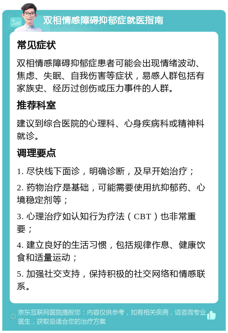 双相情感障碍抑郁症就医指南 常见症状 双相情感障碍抑郁症患者可能会出现情绪波动、焦虑、失眠、自我伤害等症状，易感人群包括有家族史、经历过创伤或压力事件的人群。 推荐科室 建议到综合医院的心理科、心身疾病科或精神科就诊。 调理要点 1. 尽快线下面诊，明确诊断，及早开始治疗； 2. 药物治疗是基础，可能需要使用抗抑郁药、心境稳定剂等； 3. 心理治疗如认知行为疗法（CBT）也非常重要； 4. 建立良好的生活习惯，包括规律作息、健康饮食和适量运动； 5. 加强社交支持，保持积极的社交网络和情感联系。