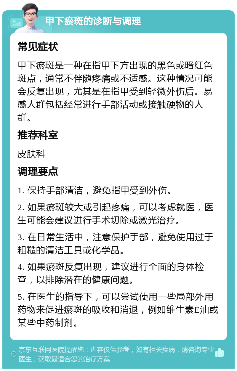 甲下瘀斑的诊断与调理 常见症状 甲下瘀斑是一种在指甲下方出现的黑色或暗红色斑点，通常不伴随疼痛或不适感。这种情况可能会反复出现，尤其是在指甲受到轻微外伤后。易感人群包括经常进行手部活动或接触硬物的人群。 推荐科室 皮肤科 调理要点 1. 保持手部清洁，避免指甲受到外伤。 2. 如果瘀斑较大或引起疼痛，可以考虑就医，医生可能会建议进行手术切除或激光治疗。 3. 在日常生活中，注意保护手部，避免使用过于粗糙的清洁工具或化学品。 4. 如果瘀斑反复出现，建议进行全面的身体检查，以排除潜在的健康问题。 5. 在医生的指导下，可以尝试使用一些局部外用药物来促进瘀斑的吸收和消退，例如维生素E油或某些中药制剂。