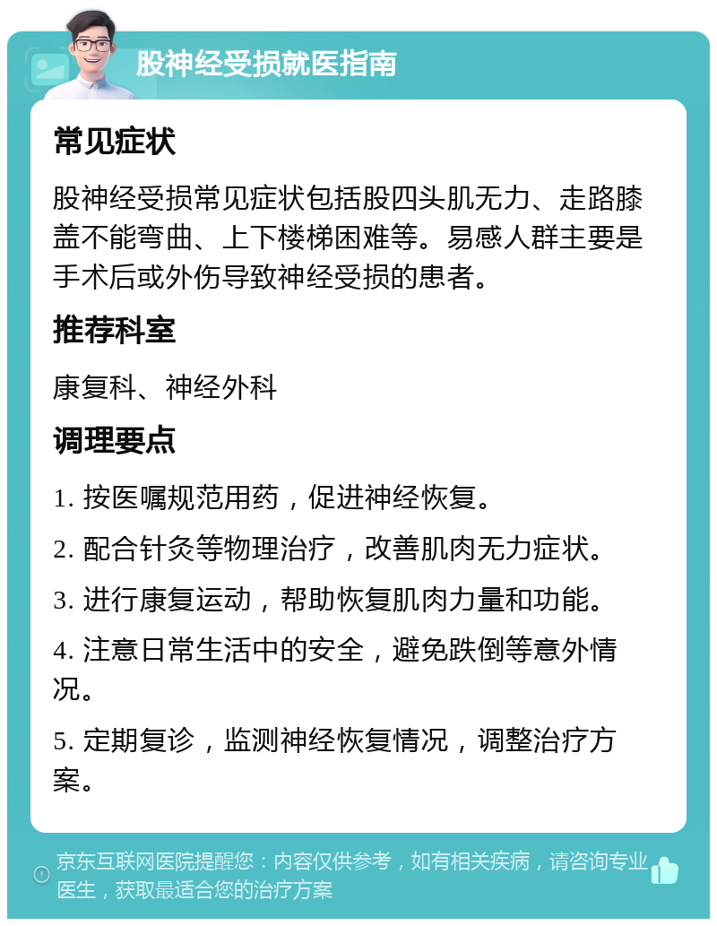 股神经受损就医指南 常见症状 股神经受损常见症状包括股四头肌无力、走路膝盖不能弯曲、上下楼梯困难等。易感人群主要是手术后或外伤导致神经受损的患者。 推荐科室 康复科、神经外科 调理要点 1. 按医嘱规范用药，促进神经恢复。 2. 配合针灸等物理治疗，改善肌肉无力症状。 3. 进行康复运动，帮助恢复肌肉力量和功能。 4. 注意日常生活中的安全，避免跌倒等意外情况。 5. 定期复诊，监测神经恢复情况，调整治疗方案。