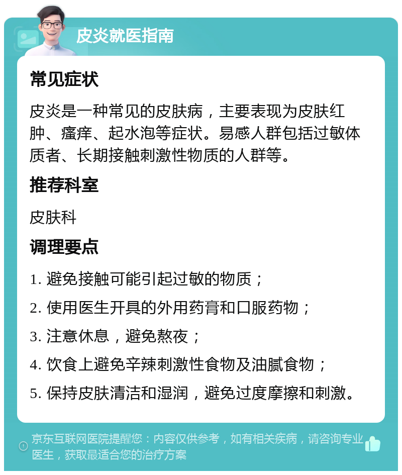 皮炎就医指南 常见症状 皮炎是一种常见的皮肤病，主要表现为皮肤红肿、瘙痒、起水泡等症状。易感人群包括过敏体质者、长期接触刺激性物质的人群等。 推荐科室 皮肤科 调理要点 1. 避免接触可能引起过敏的物质； 2. 使用医生开具的外用药膏和口服药物； 3. 注意休息，避免熬夜； 4. 饮食上避免辛辣刺激性食物及油腻食物； 5. 保持皮肤清洁和湿润，避免过度摩擦和刺激。