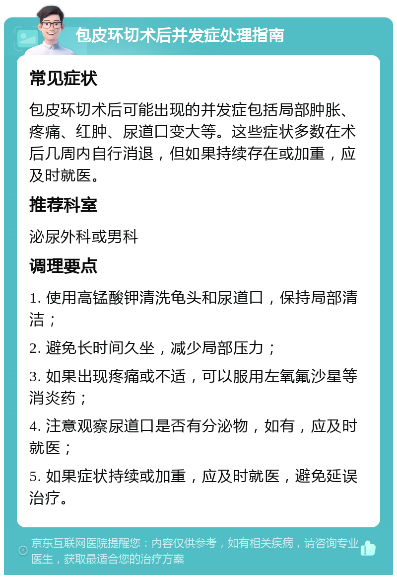 包皮环切术后并发症处理指南 常见症状 包皮环切术后可能出现的并发症包括局部肿胀、疼痛、红肿、尿道口变大等。这些症状多数在术后几周内自行消退，但如果持续存在或加重，应及时就医。 推荐科室 泌尿外科或男科 调理要点 1. 使用高锰酸钾清洗龟头和尿道口，保持局部清洁； 2. 避免长时间久坐，减少局部压力； 3. 如果出现疼痛或不适，可以服用左氧氟沙星等消炎药； 4. 注意观察尿道口是否有分泌物，如有，应及时就医； 5. 如果症状持续或加重，应及时就医，避免延误治疗。