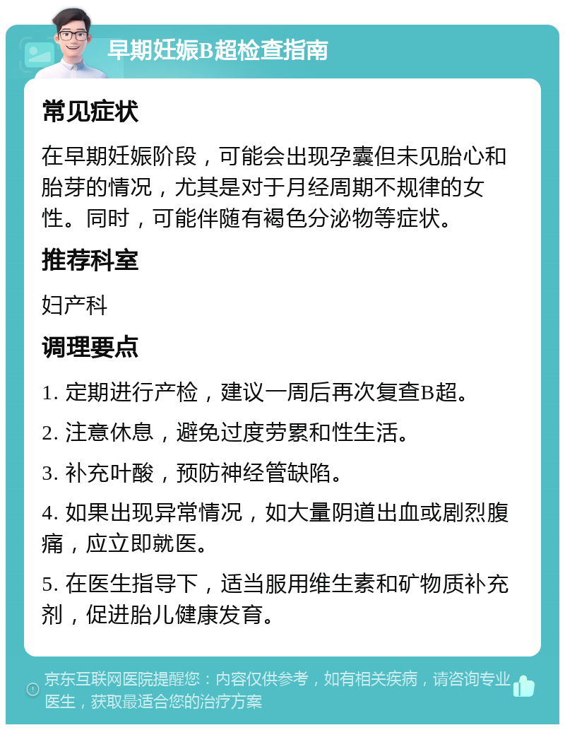 早期妊娠B超检查指南 常见症状 在早期妊娠阶段，可能会出现孕囊但未见胎心和胎芽的情况，尤其是对于月经周期不规律的女性。同时，可能伴随有褐色分泌物等症状。 推荐科室 妇产科 调理要点 1. 定期进行产检，建议一周后再次复查B超。 2. 注意休息，避免过度劳累和性生活。 3. 补充叶酸，预防神经管缺陷。 4. 如果出现异常情况，如大量阴道出血或剧烈腹痛，应立即就医。 5. 在医生指导下，适当服用维生素和矿物质补充剂，促进胎儿健康发育。