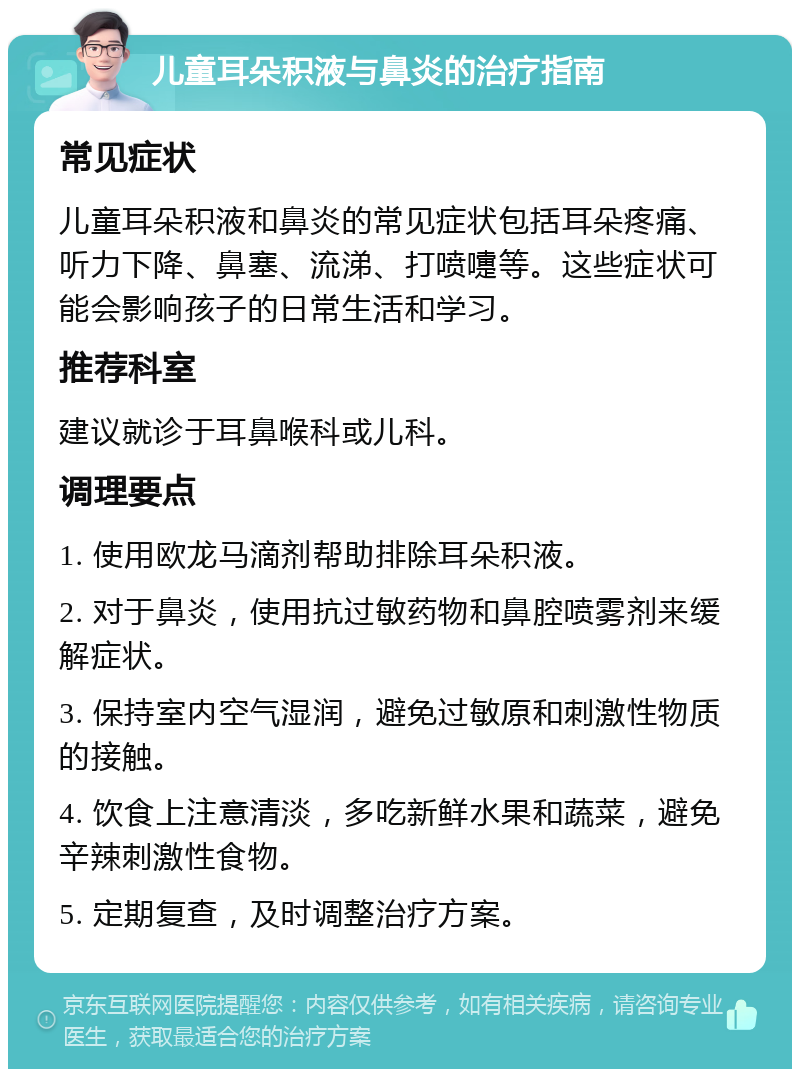 儿童耳朵积液与鼻炎的治疗指南 常见症状 儿童耳朵积液和鼻炎的常见症状包括耳朵疼痛、听力下降、鼻塞、流涕、打喷嚏等。这些症状可能会影响孩子的日常生活和学习。 推荐科室 建议就诊于耳鼻喉科或儿科。 调理要点 1. 使用欧龙马滴剂帮助排除耳朵积液。 2. 对于鼻炎，使用抗过敏药物和鼻腔喷雾剂来缓解症状。 3. 保持室内空气湿润，避免过敏原和刺激性物质的接触。 4. 饮食上注意清淡，多吃新鲜水果和蔬菜，避免辛辣刺激性食物。 5. 定期复查，及时调整治疗方案。