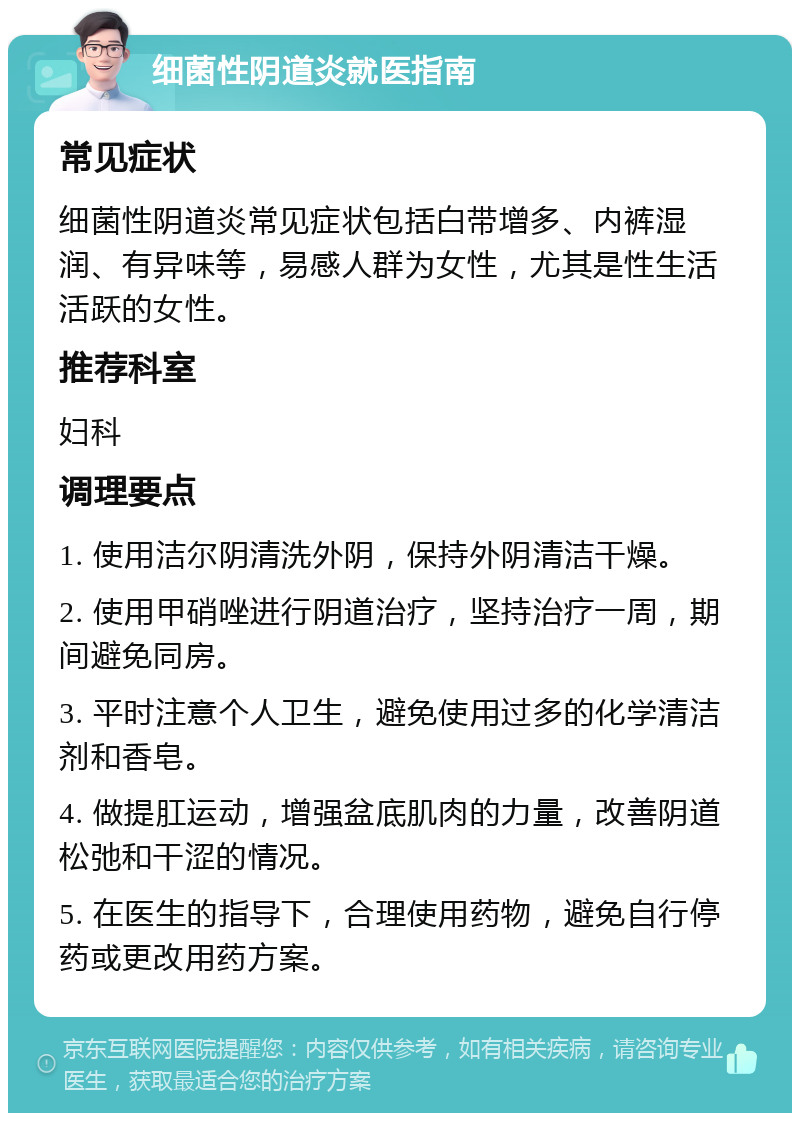 细菌性阴道炎就医指南 常见症状 细菌性阴道炎常见症状包括白带增多、内裤湿润、有异味等，易感人群为女性，尤其是性生活活跃的女性。 推荐科室 妇科 调理要点 1. 使用洁尔阴清洗外阴，保持外阴清洁干燥。 2. 使用甲硝唑进行阴道治疗，坚持治疗一周，期间避免同房。 3. 平时注意个人卫生，避免使用过多的化学清洁剂和香皂。 4. 做提肛运动，增强盆底肌肉的力量，改善阴道松弛和干涩的情况。 5. 在医生的指导下，合理使用药物，避免自行停药或更改用药方案。