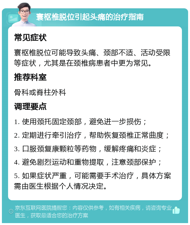 寰枢椎脱位引起头痛的治疗指南 常见症状 寰枢椎脱位可能导致头痛、颈部不适、活动受限等症状，尤其是在颈椎病患者中更为常见。 推荐科室 骨科或脊柱外科 调理要点 1. 使用颈托固定颈部，避免进一步损伤； 2. 定期进行牵引治疗，帮助恢复颈椎正常曲度； 3. 口服颈复康颗粒等药物，缓解疼痛和炎症； 4. 避免剧烈运动和重物提取，注意颈部保护； 5. 如果症状严重，可能需要手术治疗，具体方案需由医生根据个人情况决定。